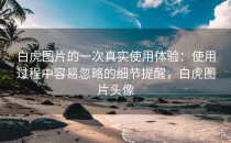 白虎图片的一次真实使用体验：使用过程中容易忽略的细节提醒，白虎图片头像