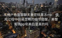 从用户角度聊聊天美密桃果冻mv：使用过程中容易忽略的细节提醒，美臀蜜桃pp皂美白是真的吗