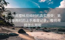 第一次用樱桃视频时的真实感受：第一次使用时的上手难度记录，樱桃视频怎么用呢