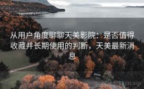 从用户角度聊聊天美影院：是否值得收藏并长期使用的判断，天美最新消息