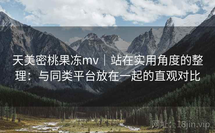 天美密桃果冻mv｜站在实用角度的整理：与同类平台放在一起的直观对比  第2张