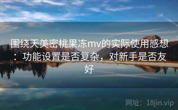 围绕天美密桃果冻mv的实际使用感想:功能设置是否复杂,对新手是否友好 第1张 围绕天美密桃果冻mv的实际使用感想:功能设置是否复杂,对新手是否友好 第1张