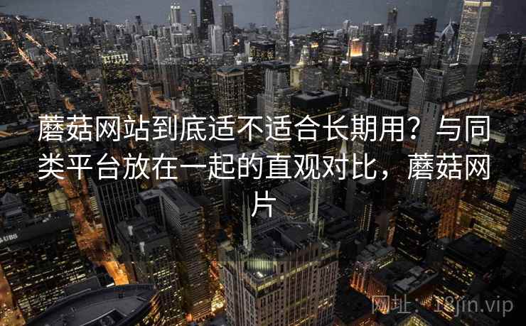 蘑菇网站到底适不适合长期用？与同类平台放在一起的直观对比，蘑菇网片  第2张