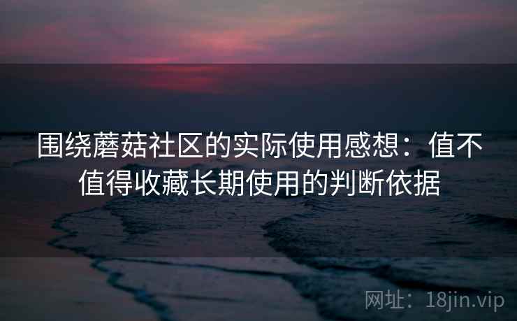 围绕蘑菇社区的实际使用感想：值不值得收藏长期使用的判断依据  第2张