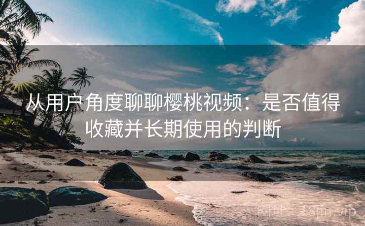 从用户角度聊聊樱桃视频：是否值得收藏并长期使用的判断  第2张