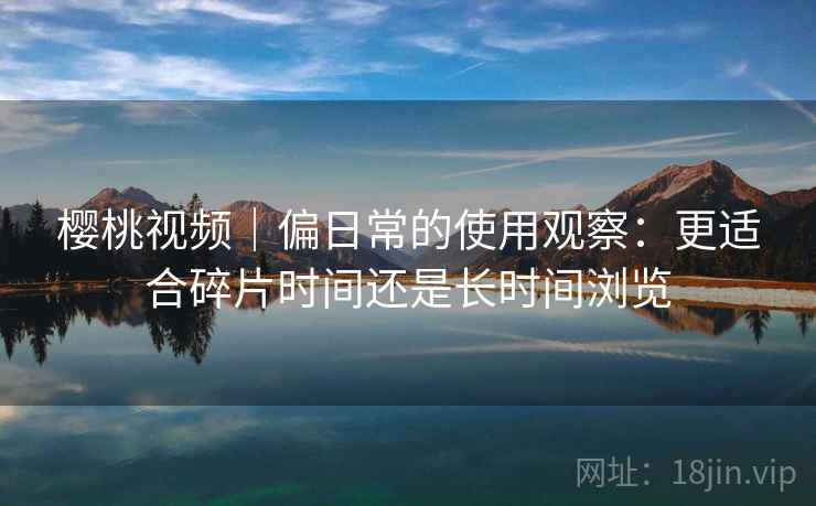 樱桃视频｜偏日常的使用观察：更适合碎片时间还是长时间浏览  第2张