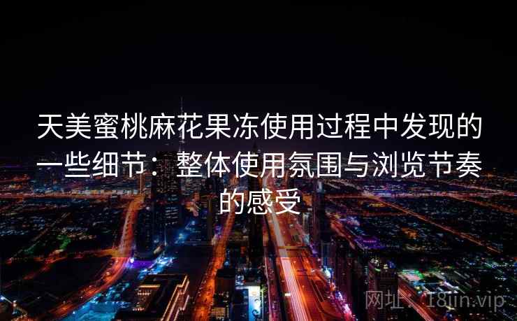 天美蜜桃麻花果冻使用过程中发现的一些细节：整体使用氛围与浏览节奏的感受  第2张