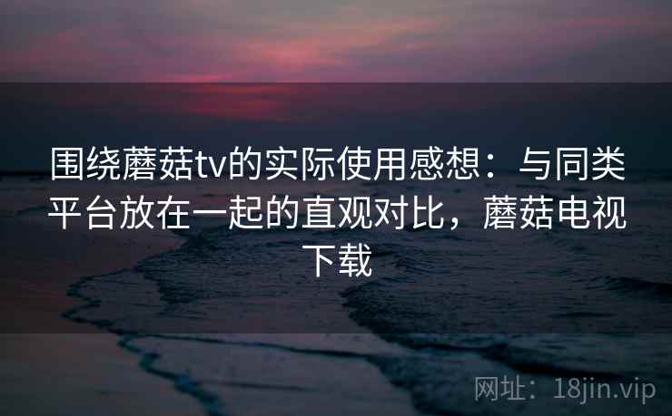 围绕蘑菇tv的实际使用感想：与同类平台放在一起的直观对比，蘑菇电视下载  第2张