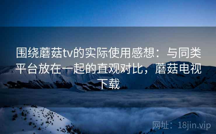 围绕蘑菇tv的实际使用感想：与同类平台放在一起的直观对比，蘑菇电视下载  第1张