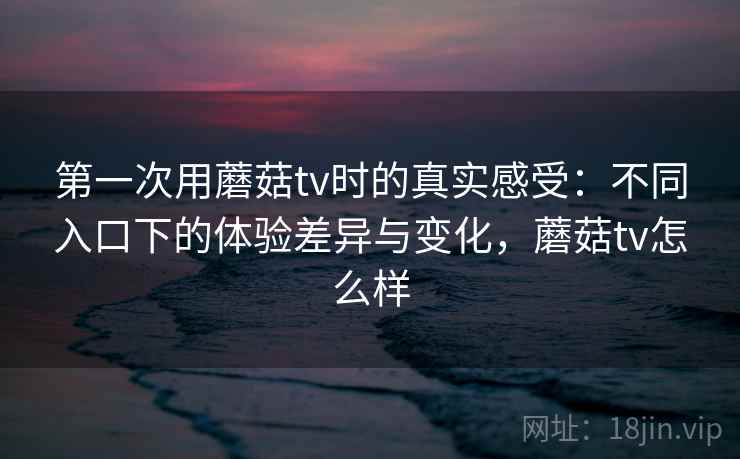 第一次用蘑菇tv时的真实感受：不同入口下的体验差异与变化，蘑菇tv怎么样  第2张