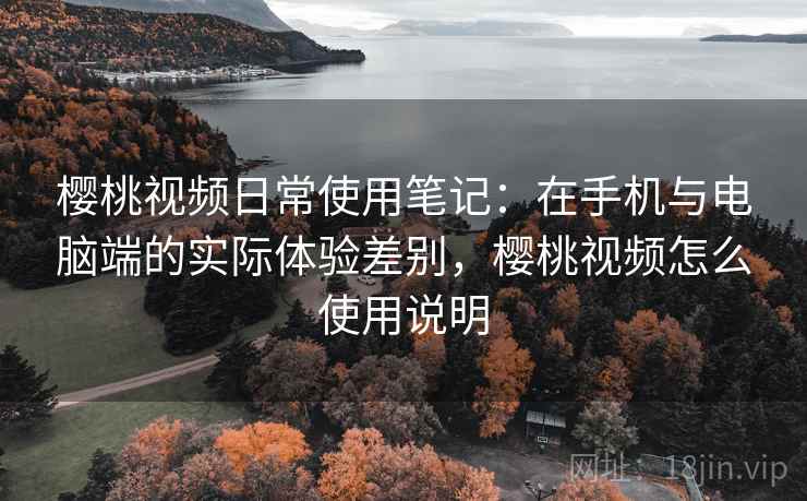 樱桃视频日常使用笔记：在手机与电脑端的实际体验差别，樱桃视频怎么使用说明  第2张