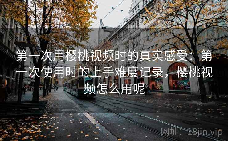 第一次用樱桃视频时的真实感受：第一次使用时的上手难度记录，樱桃视频怎么用呢  第2张
