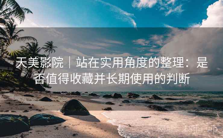 天美影院｜站在实用角度的整理：是否值得收藏并长期使用的判断  第2张