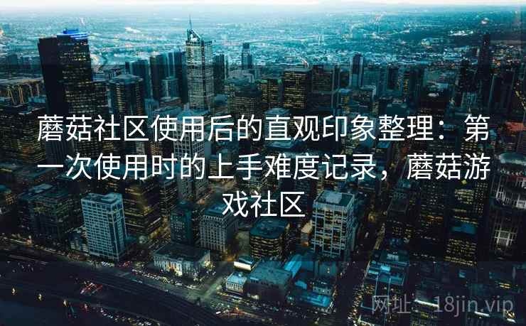 蘑菇社区使用后的直观印象整理：第一次使用时的上手难度记录，蘑菇游戏社区  第2张