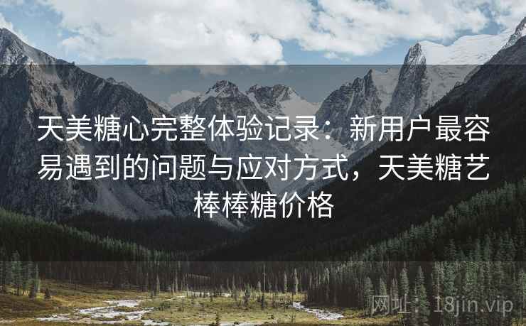 天美糖心完整体验记录：新用户最容易遇到的问题与应对方式，天美糖艺棒棒糖价格  第1张