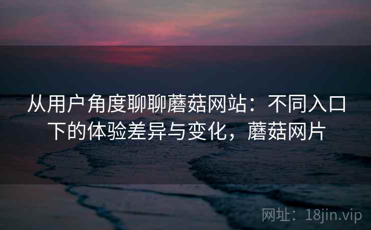 从用户角度聊聊蘑菇网站：不同入口下的体验差异与变化，蘑菇网片  第2张