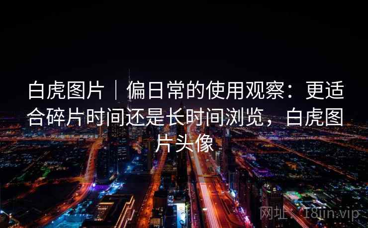 白虎图片｜偏日常的使用观察：更适合碎片时间还是长时间浏览，白虎图片头像  第1张