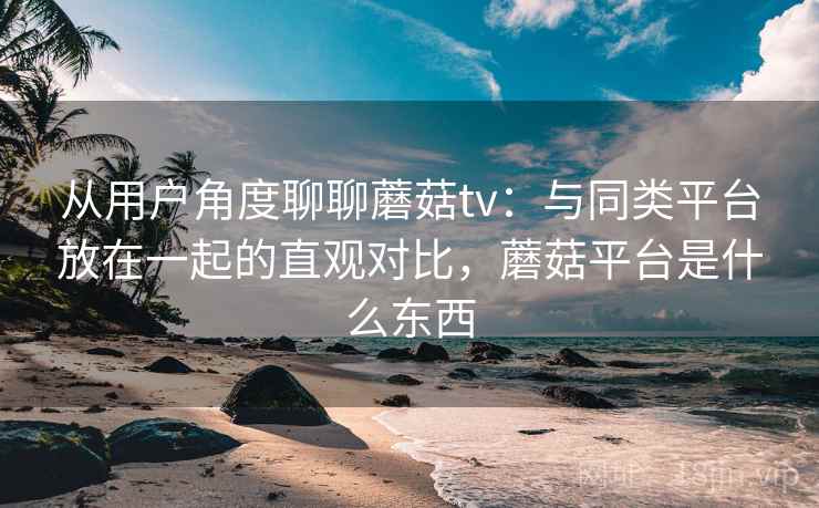 从用户角度聊聊蘑菇tv:与同类平台放在一起的直观对比,蘑菇平台是什么东西 第2张 从用户角度聊聊蘑菇tv:与同类平台放在一起的直观对比,蘑菇平台是什么东西 第2张