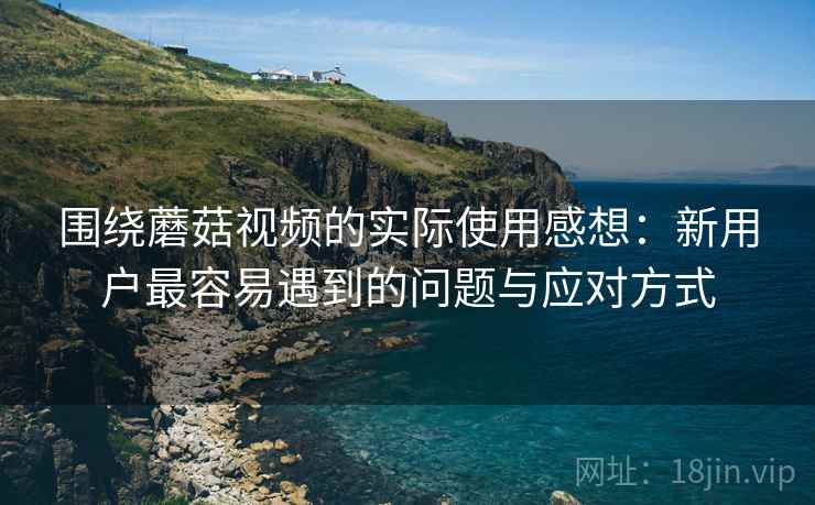 围绕蘑菇视频的实际使用感想:新用户最容易遇到的问题与应对方式 第2张 围绕蘑菇视频的实际使用感想:新用户最容易遇到的问题与应对方式 第2张