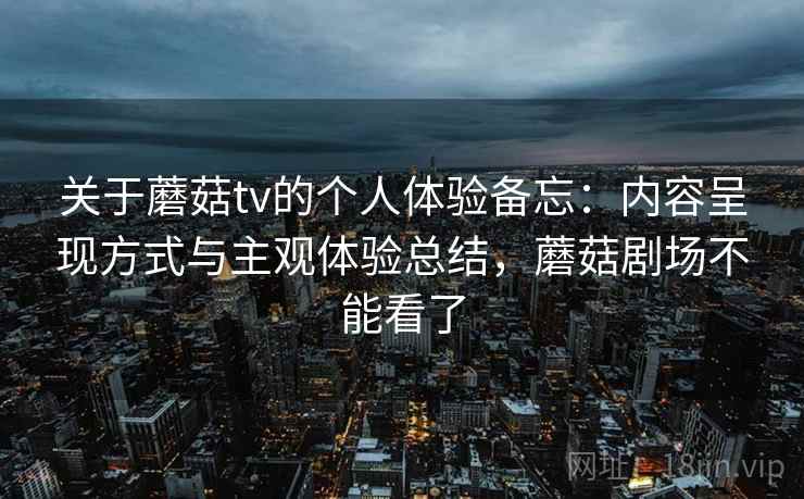 关于蘑菇tv的个人体验备忘:内容呈现方式与主观体验总结,蘑菇剧场不能看了 第1张 关于蘑菇tv的个人体验备忘:内容呈现方式与主观体验总结,蘑菇剧场不能看了 第1张