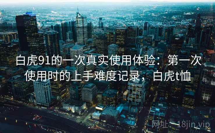 白虎91的一次真实使用体验:第一次使用时的上手难度记录,白虎t恤 第2张 白虎91的一次真实使用体验:第一次使用时的上手难度记录,白虎t恤 第2张