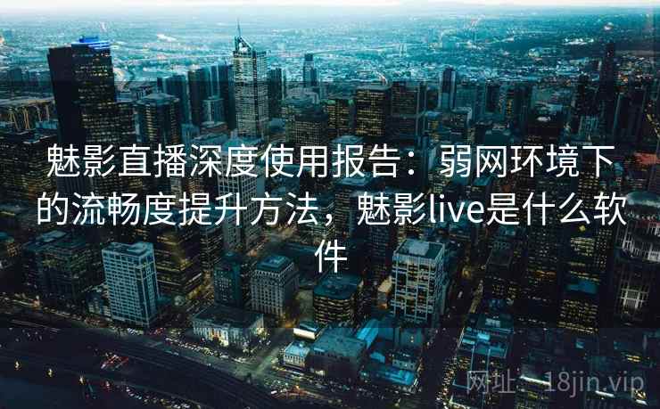 魅影直播深度使用报告：弱网环境下的流畅度提升方法，魅影live是什么软件  第2张