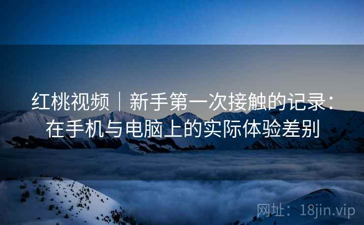 红桃视频|新手第一次接触的记录:在手机与电脑上的实际体验差别 第1张 红桃视频|新手第一次接触的记录:在手机与电脑上的实际体验差别 第1张