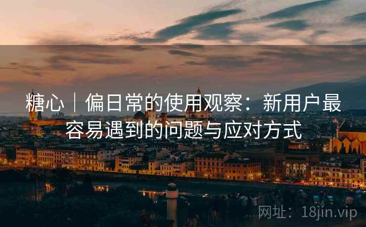糖心|偏日常的使用观察:新用户最容易遇到的问题与应对方式 第1张 糖心|偏日常的使用观察:新用户最容易遇到的问题与应对方式 第1张