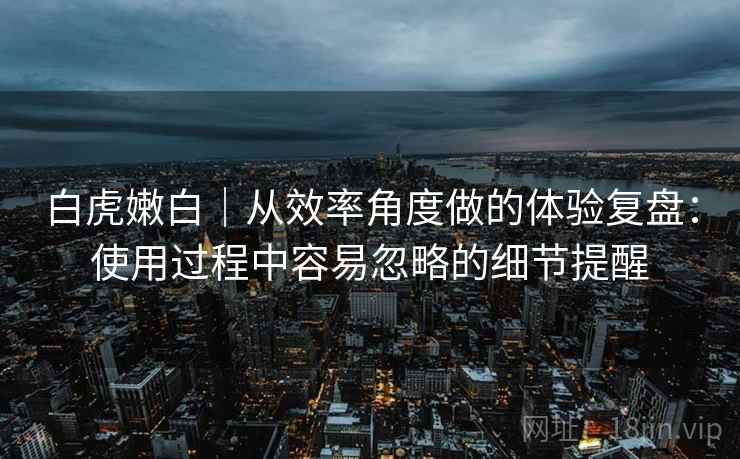 白虎嫩白|从效率角度做的体验复盘:使用过程中容易忽略的细节提醒 第1张 白虎嫩白|从效率角度做的体验复盘:使用过程中容易忽略的细节提醒 第1张