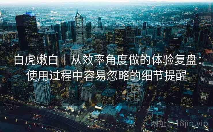白虎嫩白|从效率角度做的体验复盘:使用过程中容易忽略的细节提醒 第2张 白虎嫩白|从效率角度做的体验复盘:使用过程中容易忽略的细节提醒 第2张